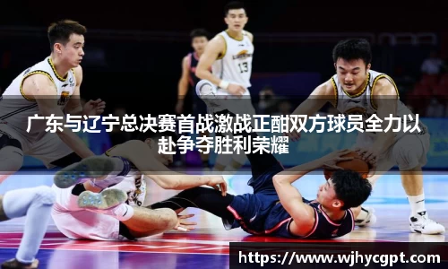 广东与辽宁总决赛首战激战正酣双方球员全力以赴争夺胜利荣耀